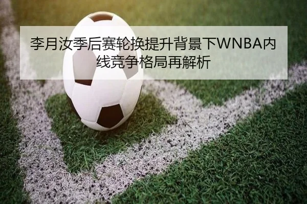 李月汝季后赛轮换提升背景下WNBA内线竞争格局再解析